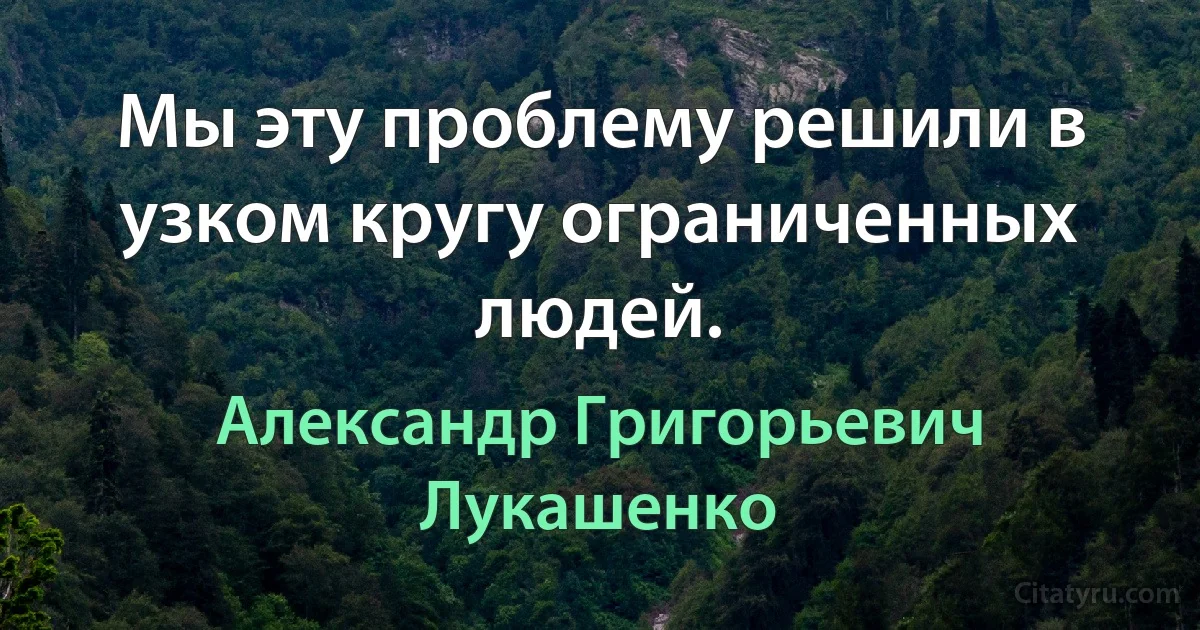 Мы эту проблему решили в узком кругу ограниченных людей. (Александр Григорьевич Лукашенко)