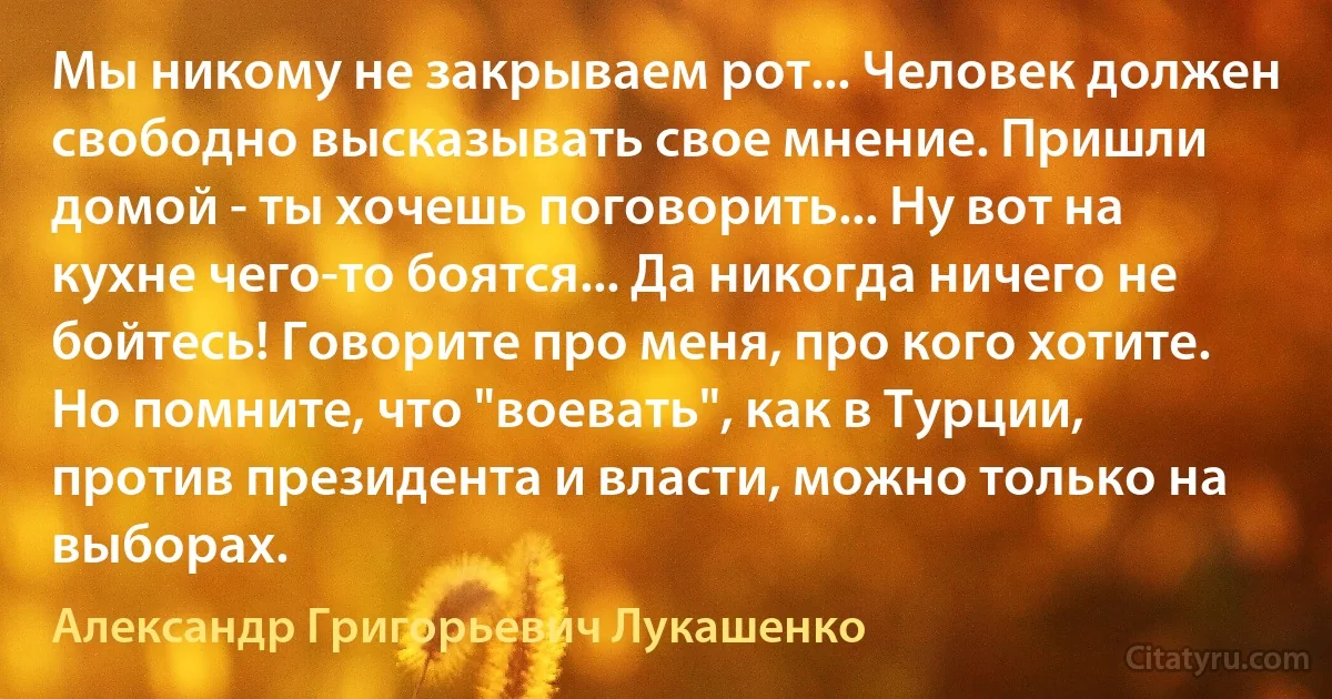 Мы никому не закрываем рот... Человек должен свободно высказывать свое мнение. Пришли домой - ты хочешь поговорить... Ну вот на кухне чего-то боятся... Да никогда ничего не бойтесь! Говорите про меня, про кого хотите. Но помните, что "воевать", как в Турции, против президента и власти, можно только на выборах. (Александр Григорьевич Лукашенко)