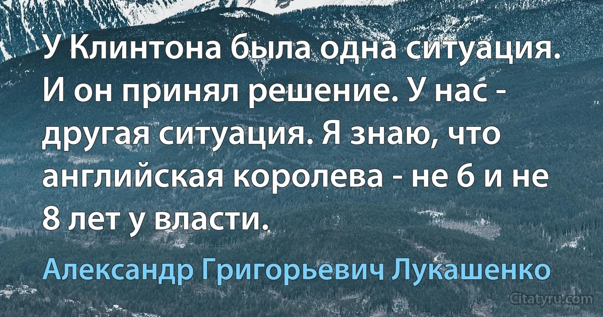 У Клинтона была одна ситуация. И он принял решение. У нас - другая ситуация. Я знаю, что английская королева - не 6 и не 8 лет у власти. (Александр Григорьевич Лукашенко)