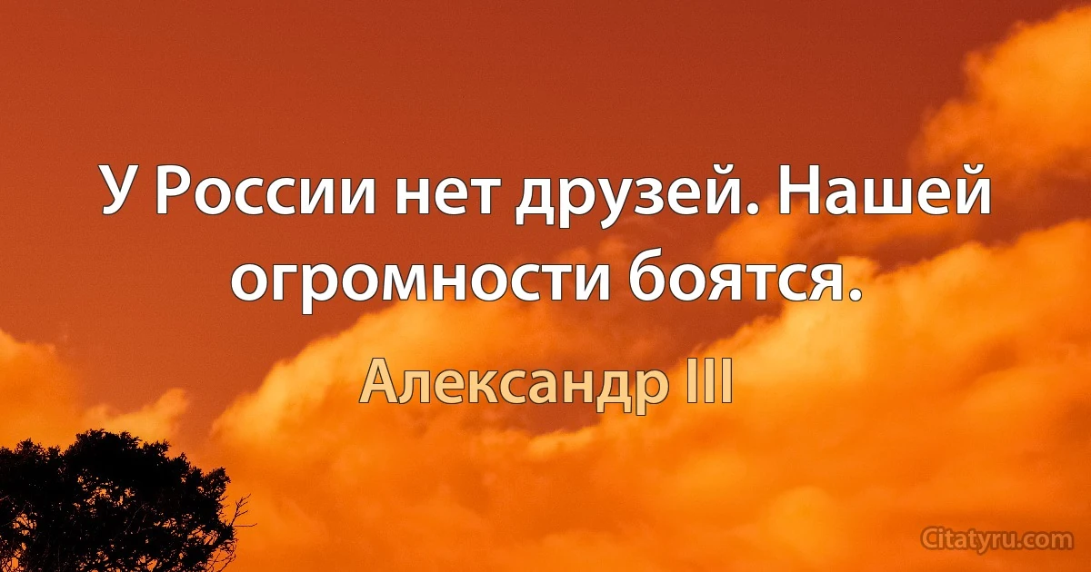 У России нет друзей. Нашей огромности боятся. (Александр III)