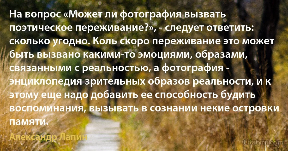 На вопрос «Может ли фотография вызвать поэтическое переживание?», - следует ответить: сколько угодно. Коль скоро переживание это может быть вызвано какими-то эмоциями, образами, связанными с реальностью, а фотография - энциклопедия зрительных образов реальности, и к этому еще надо добавить ее способность будить воспоминания, вызывать в сознании некие островки памяти. (Александр Лапин)