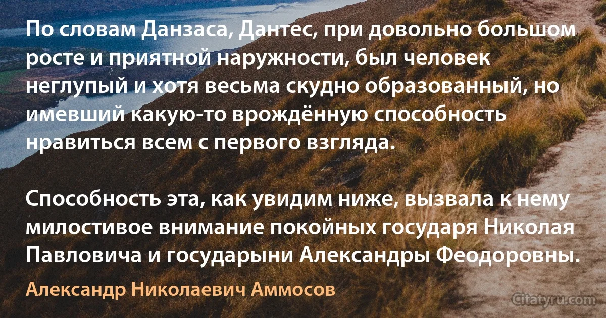 По словам Данзаса, Дантес, при довольно большом росте и приятной наружности, был человек неглупый и хотя весьма скудно образованный, но имевший какую-то врождённую способность нравиться всем с первого взгляда.

Способность эта, как увидим ниже, вызвала к нему милостивое внимание покойных государя Николая Павловича и государыни Александры Феодоровны. (Александр Николаевич Аммосов)