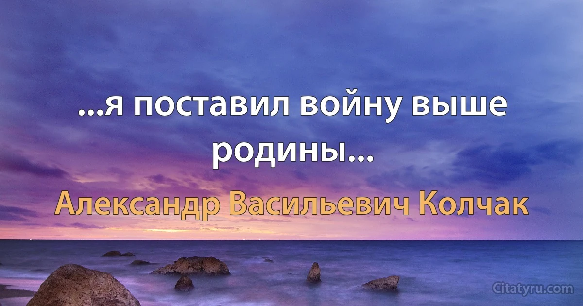 ...я поставил войну выше родины... (Александр Васильевич Колчак)