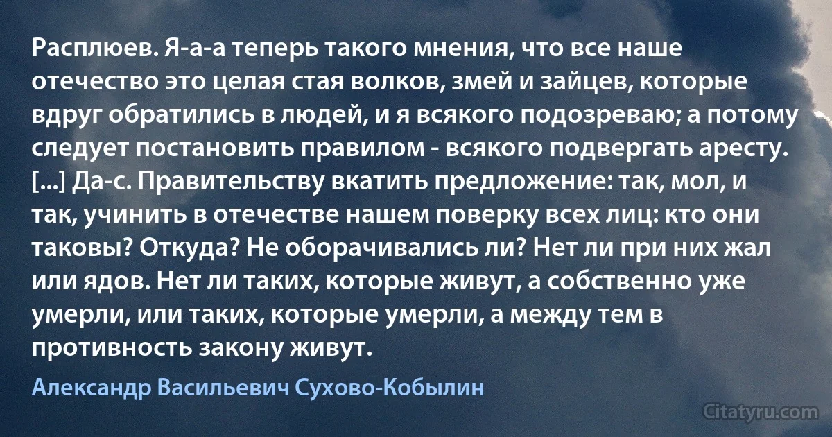 Расплюев. Я-а-а теперь такого мнения, что все наше отечество это целая стая волков, змей и зайцев, которые вдруг обратились в людей, и я всякого подозреваю; а потому следует постановить правилом - всякого подвергать аресту. [...] Да-с. Правительству вкатить предложение: так, мол, и так, учинить в отечестве нашем поверку всех лиц: кто они таковы? Откуда? Не оборачивались ли? Нет ли при них жал или ядов. Нет ли таких, которые живут, а собственно уже умерли, или таких, которые умерли, а между тем в противность закону живут. (Александр Васильевич Сухово-Кобылин)