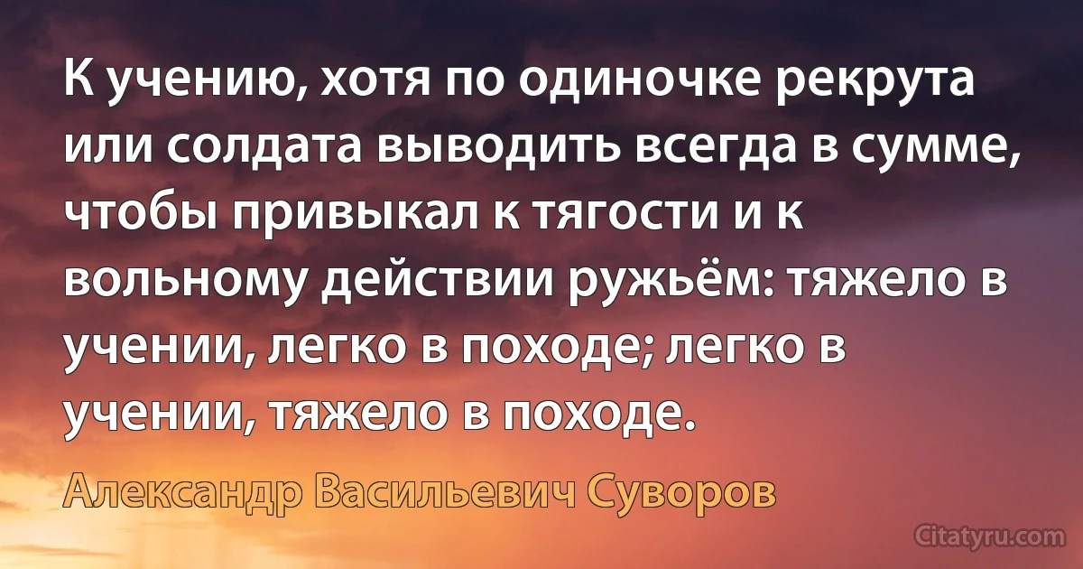 К учению, хотя по одиночке рекрута или солдата выводить всегда в сумме, чтобы привыкал к тягости и к вольному действии ружьём: тяжело в учении, легко в походе; легко в учении, тяжело в походе. (Александр Васильевич Суворов)