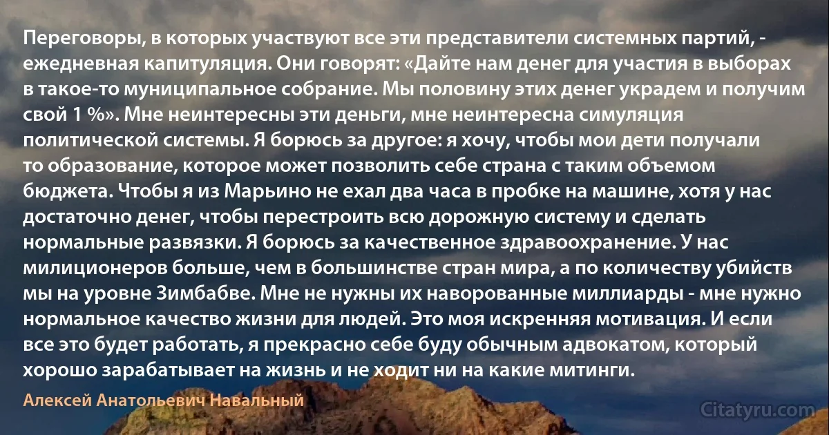 Переговоры, в которых участвуют все эти представители системных партий, - ежедневная капитуляция. Они говорят: «Дайте нам денег для участия в выборах в такое-то муниципальное собрание. Мы половину этих денег украдем и получим свой 1 %». Мне неинтересны эти деньги, мне неинтересна симуляция политической системы. Я борюсь за другое: я хочу, чтобы мои дети получали то образование, которое может позволить себе страна с таким объемом бюджета. Чтобы я из Марьино не ехал два часа в пробке на машине, хотя у нас достаточно денег, чтобы перестроить всю дорожную систему и сделать нормальные развязки. Я борюсь за качественное здравоохранение. У нас милиционеров больше, чем в большинстве стран мира, а по количеству убийств мы на уровне Зимбабве. Мне не нужны их наворованные миллиарды - мне нужно нормальное качество жизни для людей. Это моя искренняя мотивация. И если все это будет работать, я прекрасно себе буду обычным адвокатом, который хорошо зарабатывает на жизнь и не ходит ни на какие митинги. (Алексей Анатольевич Навальный)