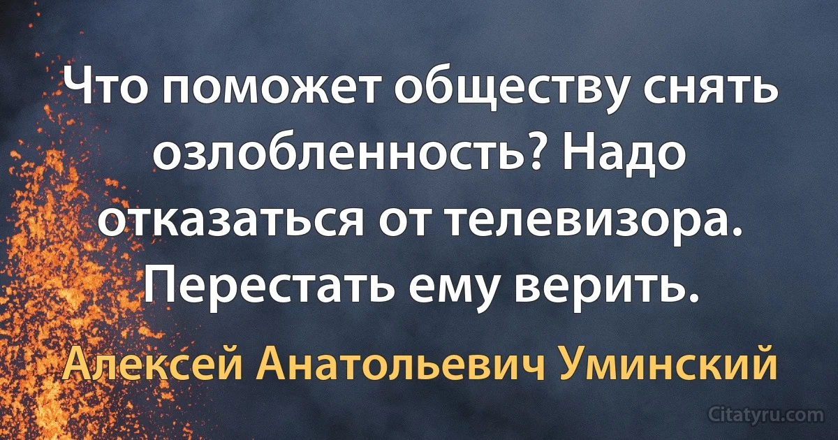 Что поможет обществу снять озлобленность? Надо отказаться от телевизора. Перестать ему верить. (Алексей Анатольевич Уминский)