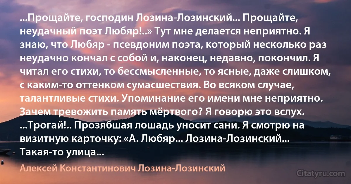 ...Прощайте, господин Лозина-Лозинский... Прощайте, неудачный поэт Любяр!..» Тут мне делается неприятно. Я знаю, что Любяр - псевдоним поэта, который несколько раз неудачно кончал с собой и, наконец, недавно, покончил. Я читал его стихи, то бессмысленные, то ясные, даже слишком, с каким-то оттенком сумасшествия. Во всяком случае, талантливые стихи. Упоминание его имени мне неприятно. Зачем тревожить память мёртвого? Я говорю это вслух. ...Трогай!.. Прозябшая лошадь уносит сани. Я смотрю на визитную карточку: «А. Любяр... Лозина-Лозинский... Такая-то улица... (Алексей Константинович Лозина-Лозинский)