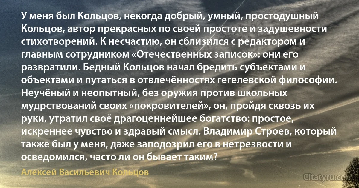 У меня был Кольцов, некогда добрый, умный, простодушный Кольцов, автор прекрасных по своей простоте и задушевности стихотворений. К несчастию, он сблизился с редактором и главным сотрудником «Отечественных записок»: они его развратили. Бедный Кольцов начал бредить субъектами и объектами и путаться в отвлечённостях гегелевской философии. Неучёный и неопытный, без оружия против школьных мудрствований своих «покровителей», он, пройдя сквозь их руки, утратил своё драгоценнейшее богатство: простое, искреннее чувство и здравый смысл. Владимир Строев, который также был у меня, даже заподозрил его в нетрезвости и осведомился, часто ли он бывает таким? (Алексей Васильевич Кольцов)