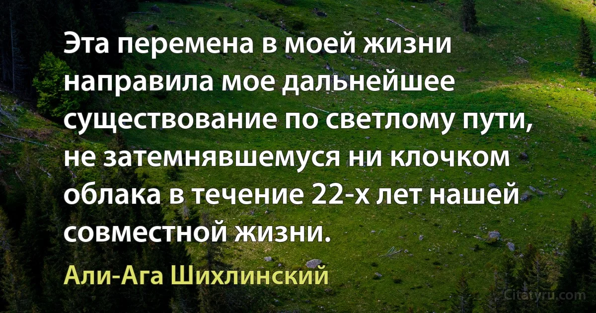 Эта перемена в моей жизни направила мое дальнейшее существование по светлому пути, не затемнявшемуся ни клочком облака в течение 22-х лет нашей совместной жизни. (Али-Ага Шихлинский)