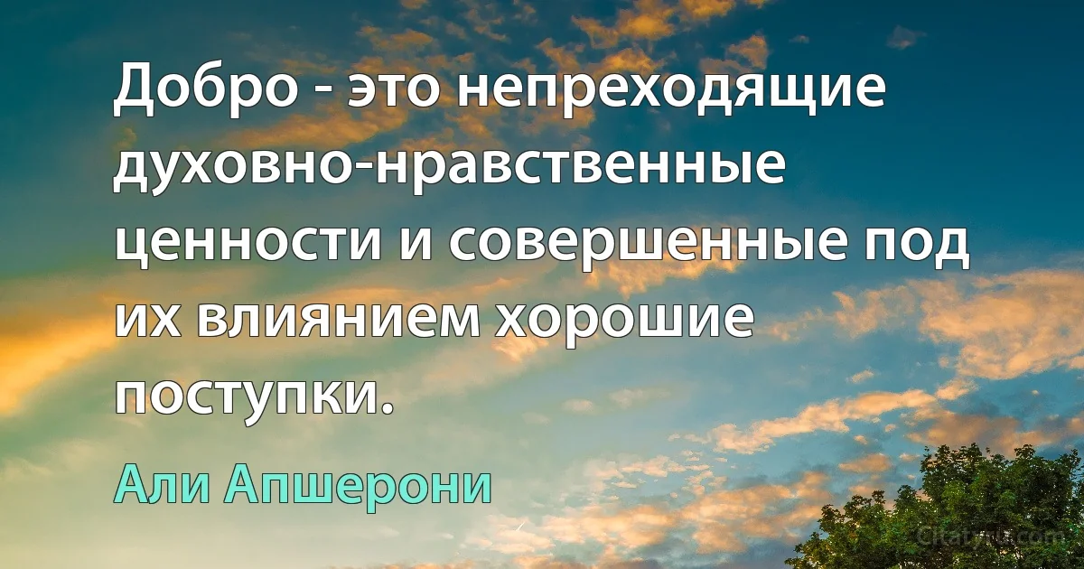 Добро - это непреходящие духовно-нравственные ценности и совершенные под их влиянием хорошие поступки. (Али Апшерони)