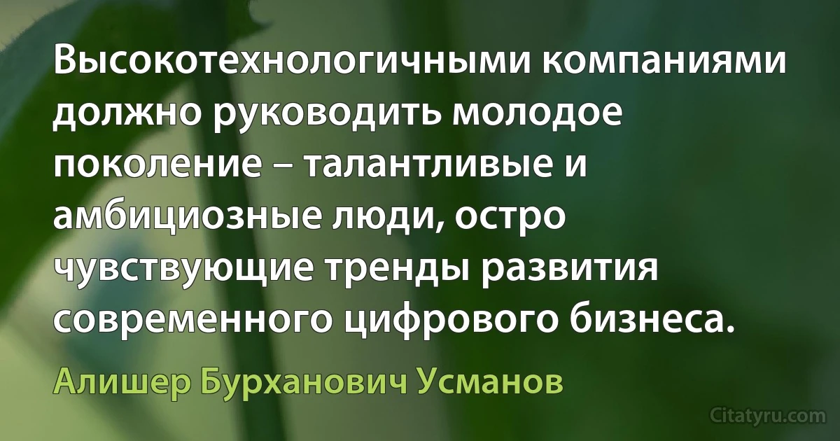 Высокотехнологичными компаниями должно руководить молодое поколение – талантливые и амбициозные люди, остро чувствующие тренды развития современного цифрового бизнеса. (Алишер Бурханович Усманов)