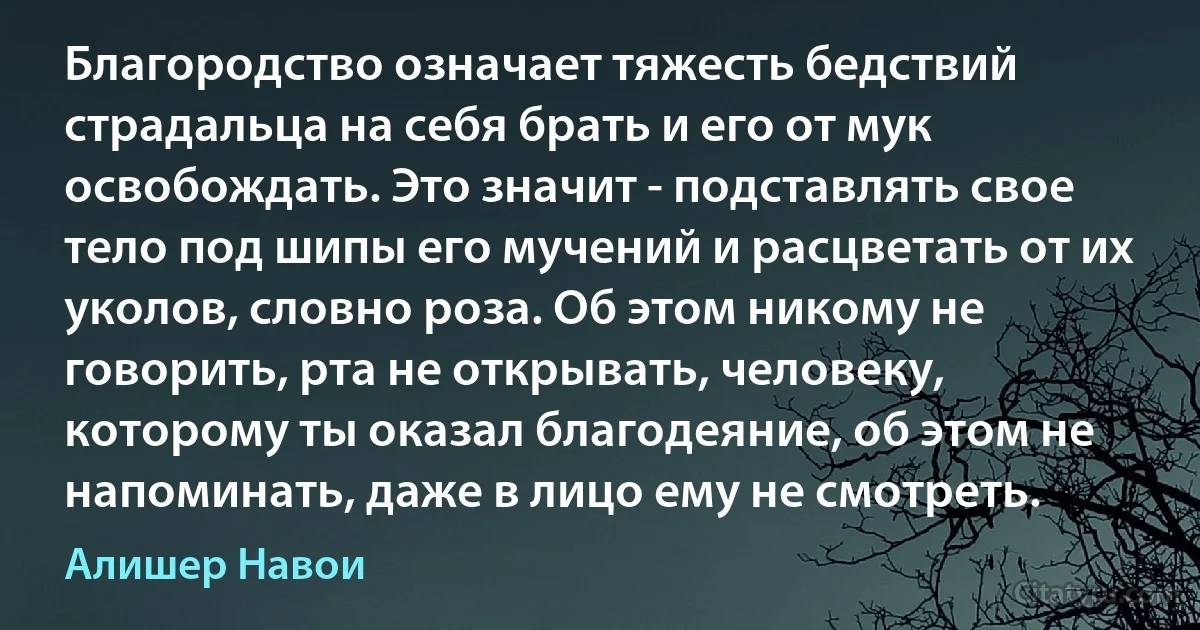 Благородство означает тяжесть бедствий страдальца на себя брать и его от мук освобождать. Это значит - подставлять свое тело под шипы его мучений и расцветать от их уколов, словно роза. Об этом никому не говорить, рта не открывать, человеку, которому ты оказал благодеяние, об этом не напоминать, даже в лицо ему не смотреть. (Алишер Навои)