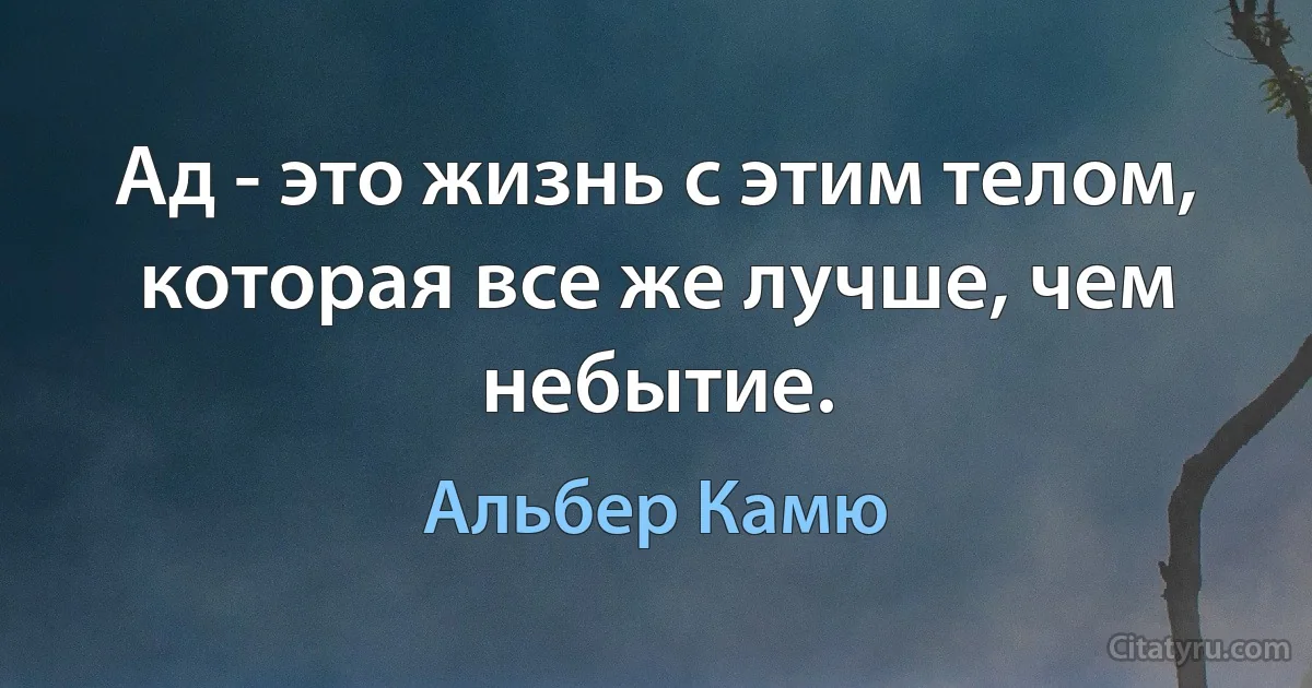 Ад - это жизнь с этим телом, которая все же лучше, чем небытие. (Альбер Камю)