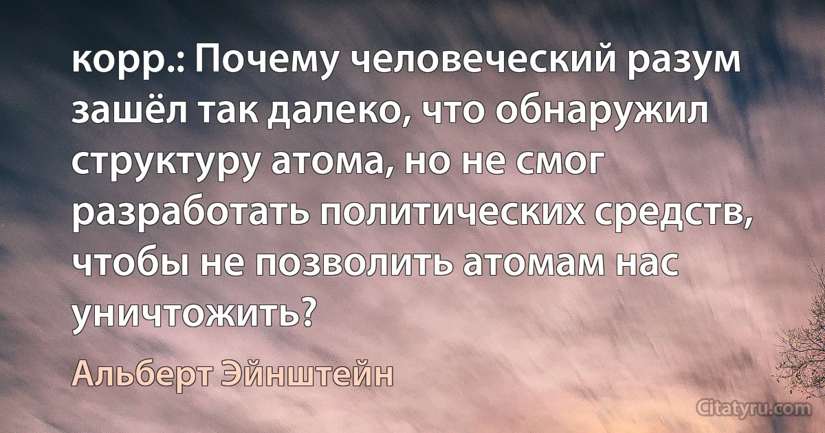 корр.: Почему человеческий разум зашёл так далеко, что обнаружил структуру атома, но не смог разработать политических средств, чтобы не позволить атомам нас уничтожить? (Альберт Эйнштейн)