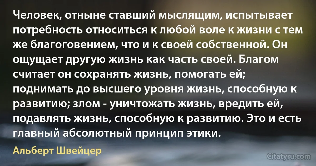 Человек, отныне ставший мыслящим, испытывает потребность относиться к любой воле к жизни с тем же благоговением, что и к своей собственной. Он ощущает другую жизнь как часть своей. Благом считает он сохранять жизнь, помогать ей; поднимать до высшего уровня жизнь, способную к развитию; злом - уничтожать жизнь, вредить ей, подавлять жизнь, способную к развитию. Это и есть главный абсолютный принцип этики. (Альберт Швейцер)