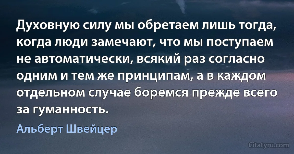 Духовную силу мы обретаем лишь тогда, когда люди замечают, что мы поступаем не автоматически, всякий раз согласно одним и тем же принципам, а в каждом отдельном случае боремся прежде всего за гуманность. (Альберт Швейцер)