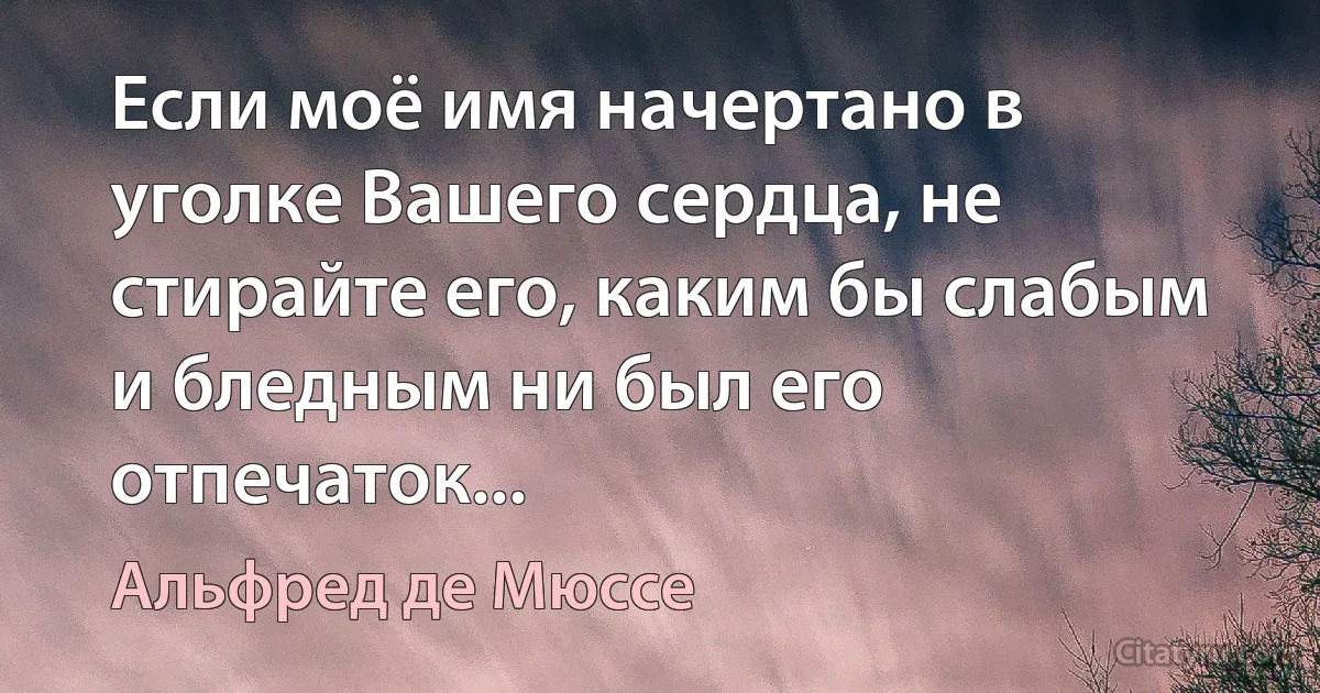 Если моё имя начертано в уголке Вашего сердца, не стирайте его, каким бы слабым и бледным ни был его отпечаток... (Альфред де Мюссе)