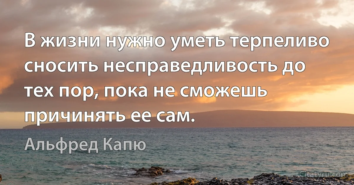 В жизни нужно уметь терпеливо сносить несправедливость до тех пор, пока не сможешь причинять ее сам. (Альфред Капю)