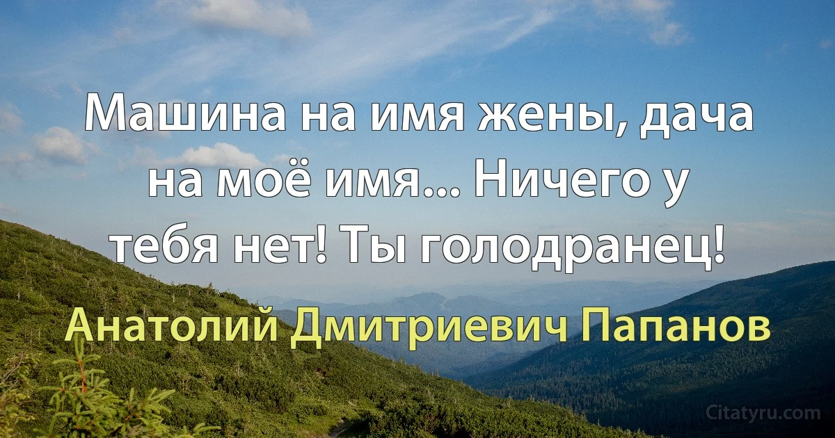 Машина на имя жены, дача на моё имя... Ничего у тебя нет! Ты голодранец! (Анатолий Дмитриевич Папанов)