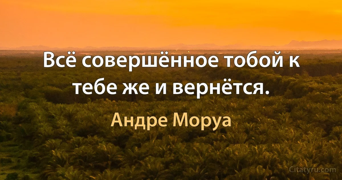 Всё совершённое тобой к тебе же и вернётся. (Андре Моруа)