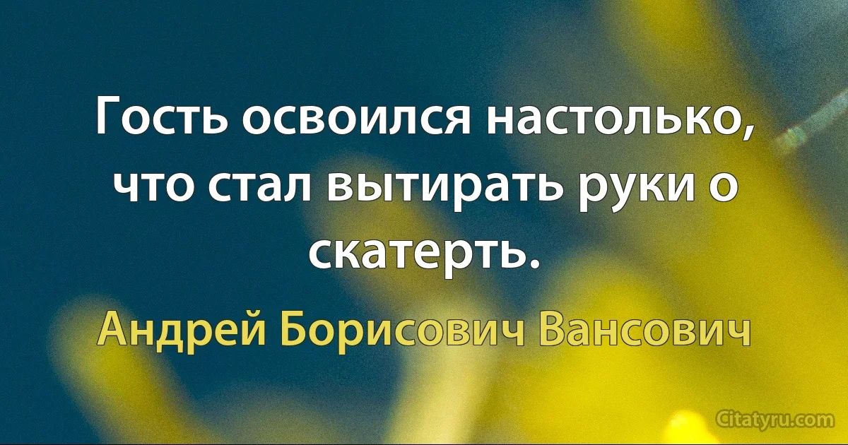 Гость освоился настолько, что стал вытирать руки о скатерть. (Андрей Борисович Вансович)