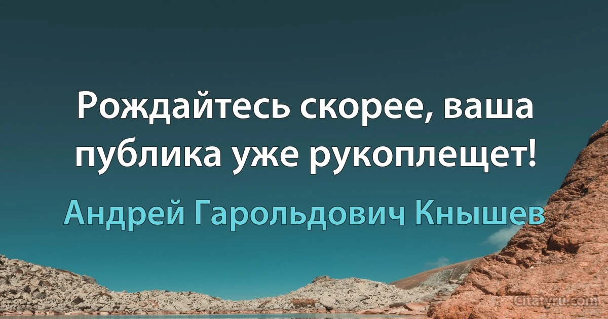 Рождайтесь скорее, ваша публика уже рукоплещет! (Андрей Гарольдович Кнышев)