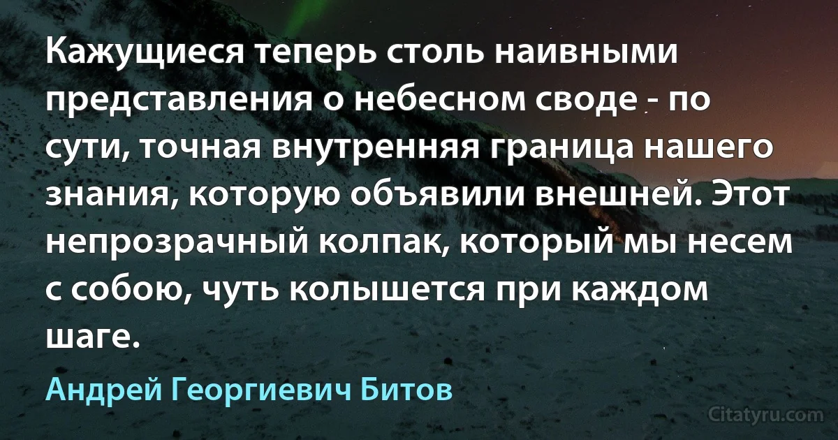 Кажущиеся теперь столь наивными представления о небесном своде - по сути, точная внутренняя граница нашего знания, которую объявили внешней. Этот непрозрачный колпак, который мы несем с собою, чуть колышется при каждом шаге. (Андрей Георгиевич Битов)