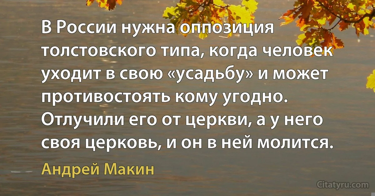 В России нужна оппозиция толстовского типа, когда человек уходит в свою «усадьбу» и может противостоять кому угодно. Отлучили его от церкви, а у него своя церковь, и он в ней молится. (Андрей Макин)