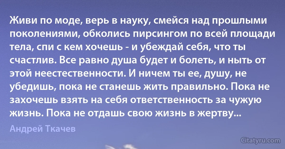 Живи по моде, верь в науку, смейся над прошлыми поколениями, обколись пирсингом по всей площади тела, спи с кем хочешь - и убеждай себя, что ты счастлив. Все равно душа будет и болеть, и ныть от этой неестественности. И ничем ты ее, душу, не убедишь, пока не станешь жить правильно. Пока не захочешь взять на себя ответственность за чужую жизнь. Пока не отдашь свою жизнь в жертву... (Андрей Ткачев)