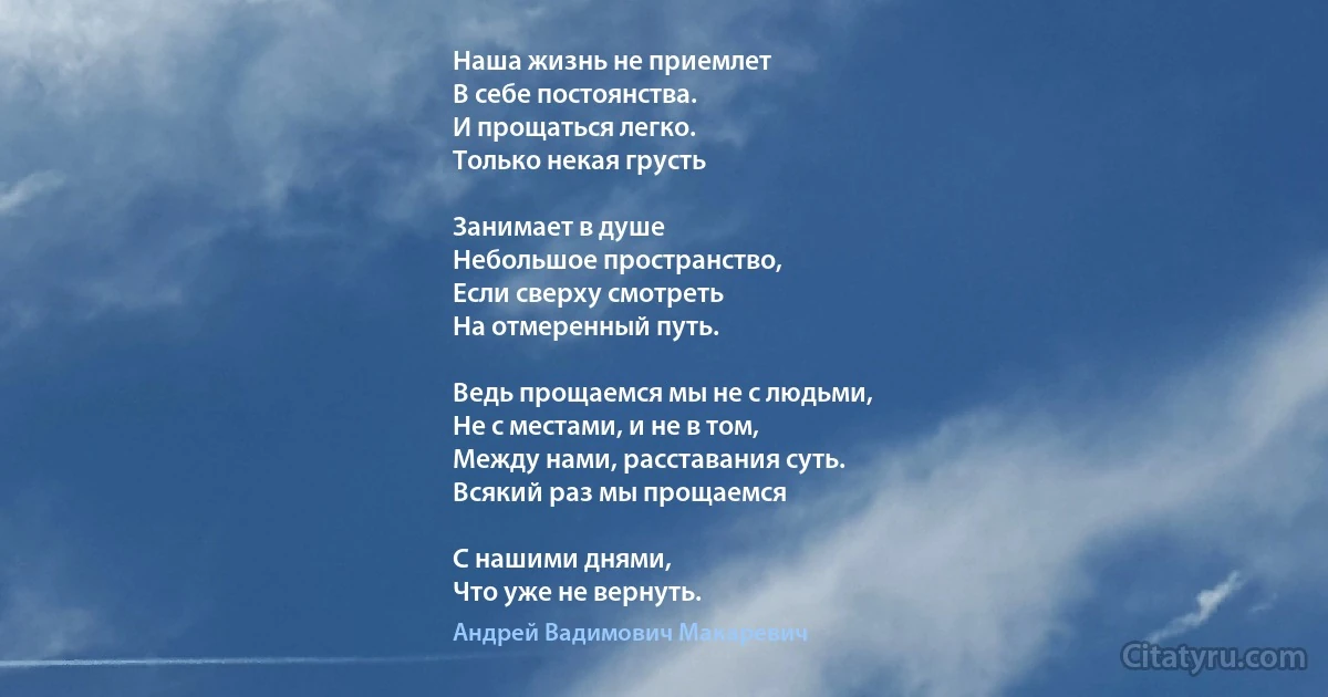 Наша жизнь не приемлет 
В себе постоянства.
И прощаться легко. 
Только некая грусть

Занимает в душе 
Небольшое пространство,
Если сверху смотреть 
На отмеренный путь.

Ведь прощаемся мы не с людьми, 
Не с местами, и не в том,
Между нами, расставания суть.
Всякий раз мы прощаемся

С нашими днями,
Что уже не вернуть. (Андрей Вадимович Макаревич)