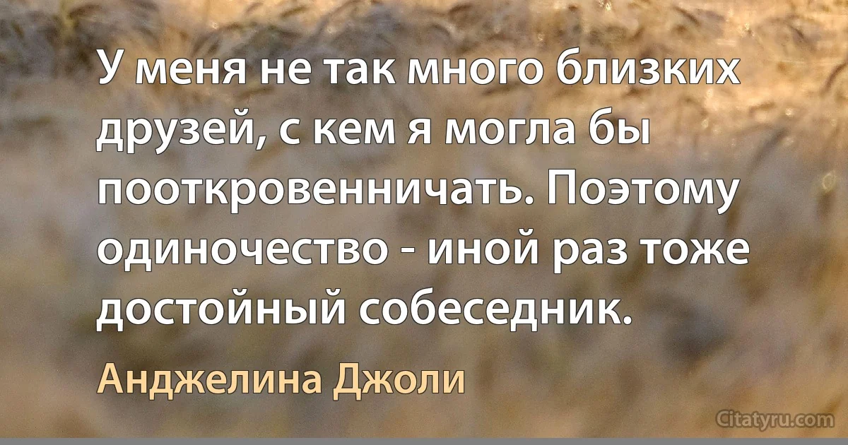 У меня не так много близких друзей, с кем я могла бы пооткровенничать. Поэтому одиночество - иной раз тоже достойный собеседник. (Анджелина Джоли)