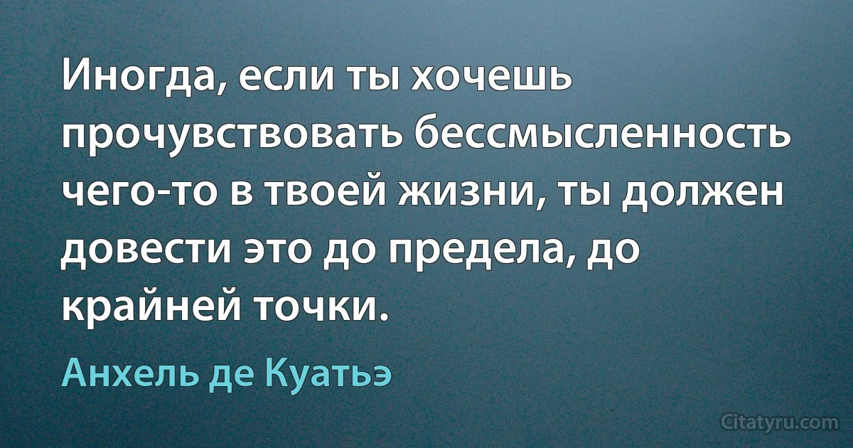 Иногда, если ты хочешь прочувствовать бессмысленность чего-то в твоей жизни, ты должен довести это до предела, до крайней точки. (Анхель де Куатьэ)