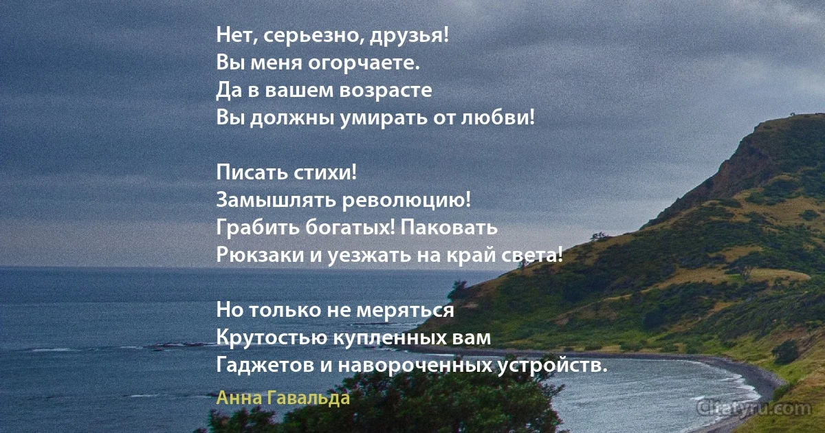 Нет, серьезно, друзья!
Вы меня огорчаете. 
Да в вашем возрасте
Вы должны умирать от любви!

Писать стихи!
Замышлять революцию!
Грабить богатых! Паковать
Рюкзаки и уезжать на край света!

Но только не меряться
Крутостью купленных вам
Гаджетов и навороченных устройств. (Анна Гавальда)