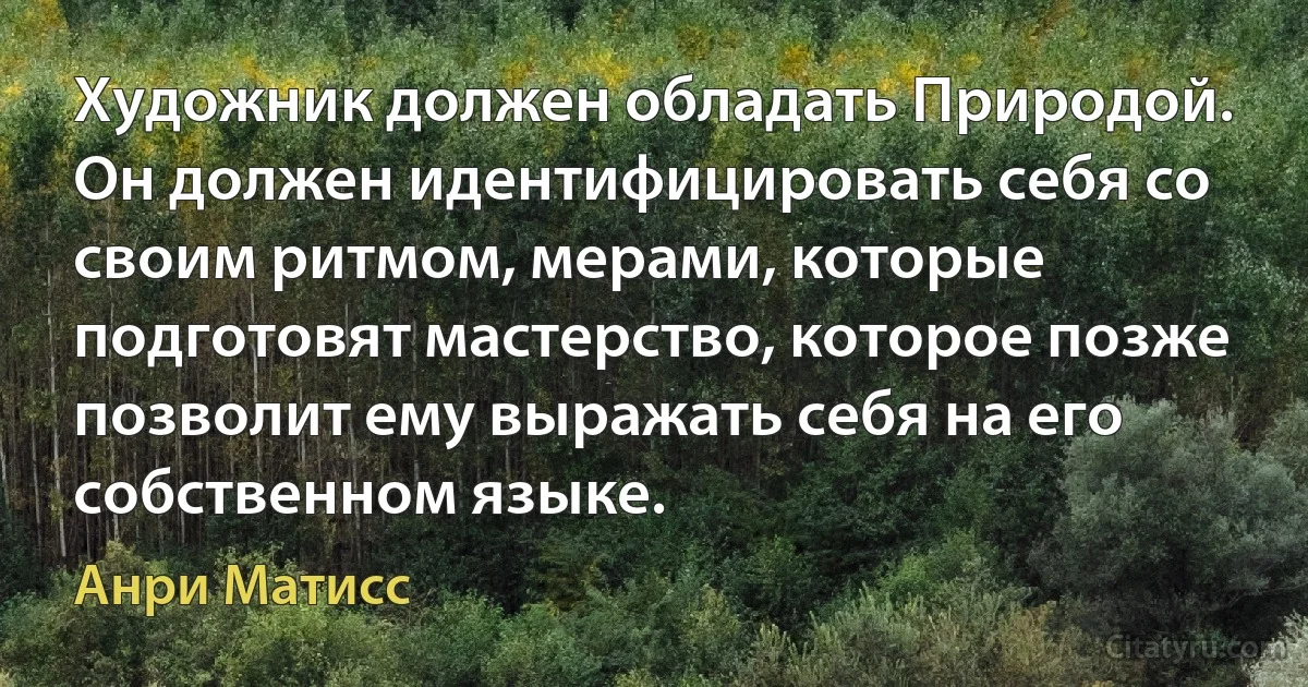 Художник должен обладать Природой. Он должен идентифицировать себя со своим ритмом, мерами, которые подготовят мастерство, которое позже позволит ему выражать себя на его собственном языке. (Анри Матисс)