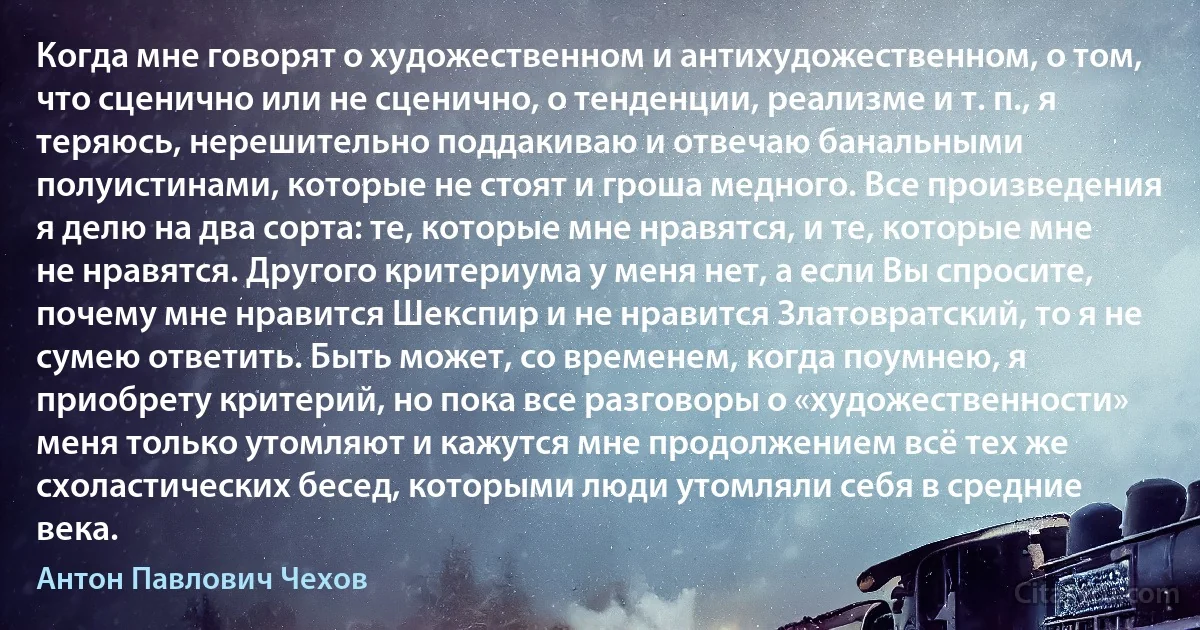 Когда мне говорят о художественном и антихудожественном, о том, что сценично или не сценично, о тенденции, реализме и т. п., я теряюсь, нерешительно поддакиваю и отвечаю банальными полуистинами, которые не стоят и гроша медного. Все произведения я делю на два сорта: те, которые мне нравятся, и те, которые мне не нравятся. Другого критериума у меня нет, а если Вы спросите, почему мне нравится Шекспир и не нравится Златовратский, то я не сумею ответить. Быть может, со временем, когда поумнею, я приобрету критерий, но пока все разговоры о «художественности» меня только утомляют и кажутся мне продолжением всё тех же схоластических бесед, которыми люди утомляли себя в средние века. (Антон Павлович Чехов)