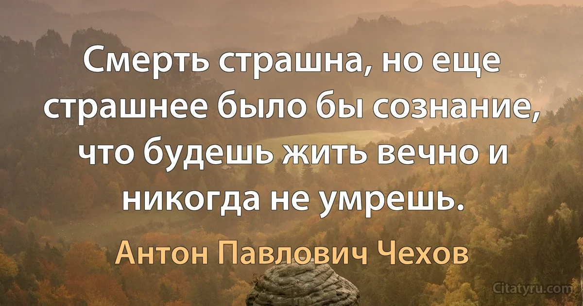 Смерть страшна, но еще страшнее было бы сознание, что будешь жить вечно и никогда не умрешь. (Антон Павлович Чехов)