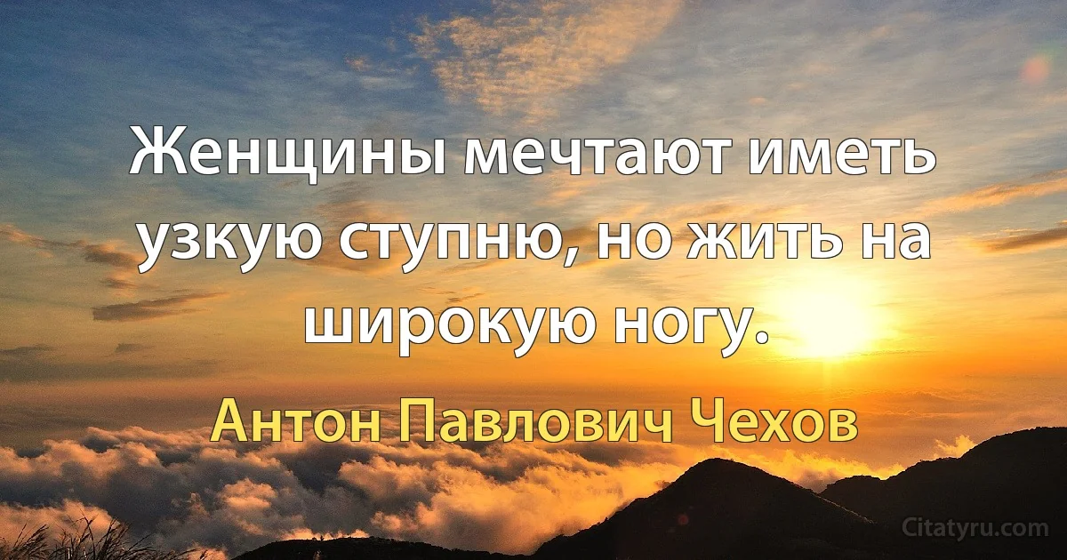 Женщины мечтают иметь узкую ступню, но жить на широкую ногу. (Антон Павлович Чехов)