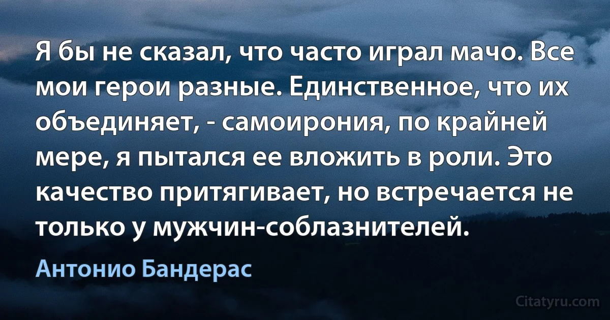 Я бы не сказал, что часто играл мачо. Все мои герои разные. Единственное, что их объединяет, - самоирония, по крайней мере, я пытался ее вложить в роли. Это качество притягивает, но встречается не только у мужчин-соблазнителей. (Антонио Бандерас)