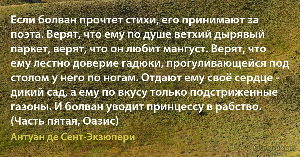 Если болван прочтет стихи, его принимают за поэта. Верят, что ему по душе ветхий дырявый паркет, верят, что он любит мангуст. Верят, что ему лестно доверие гадюки, прогуливающейся под столом у него по ногам. Отдают ему своё сердце - дикий сад, а ему по вкусу только подстриженные газоны. И болван уводит принцессу в рабство. (Часть пятая, Оазис) (Антуан де Сент-Экзюпери)