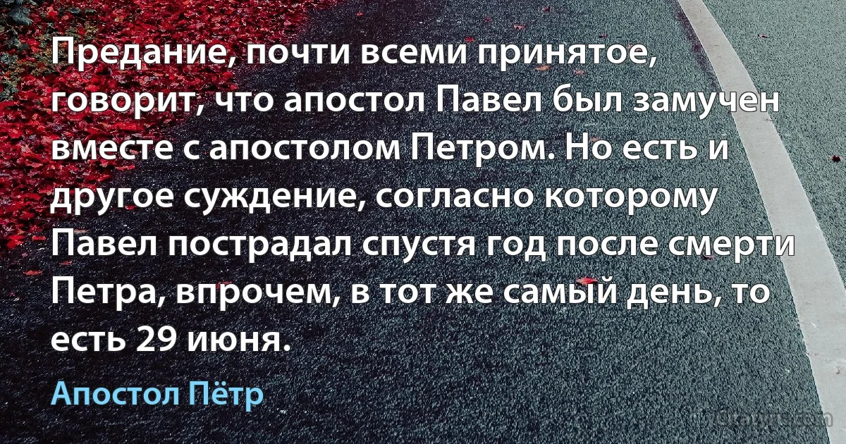 Предание, почти всеми принятое, говорит, что апостол Павел был замучен вместе с апостолом Петром. Но есть и другое суждение, согласно которому Павел пострадал спустя год после смерти Петра, впрочем, в тот же самый день, то есть 29 июня. (Апостол Пётр)