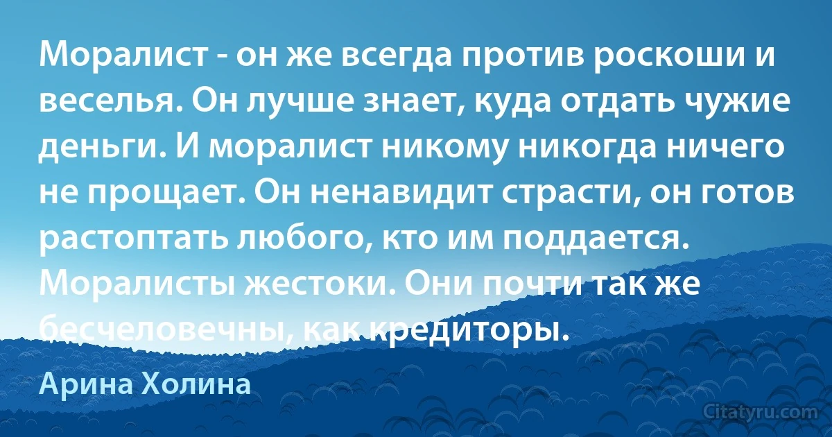 Моралист - он же всегда против роскоши и веселья. Он лучше знает, куда отдать чужие деньги. И моралист никому никогда ничего не прощает. Он ненавидит страсти, он готов растоптать любого, кто им поддается. Моралисты жестоки. Они почти так же бесчеловечны, как кредиторы. (Арина Холина)