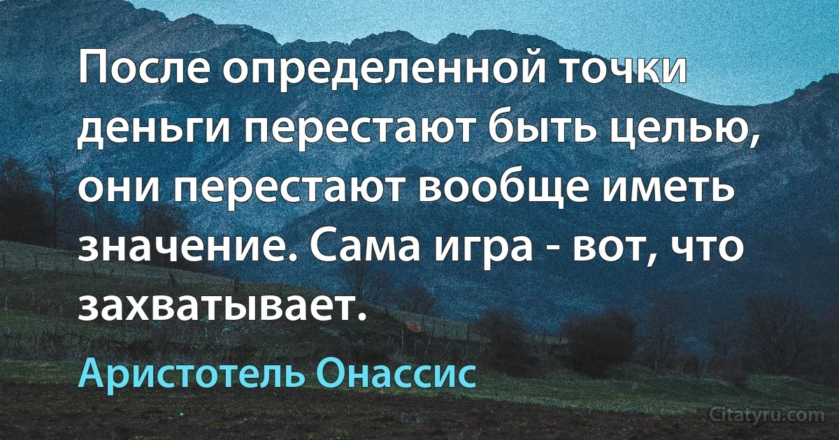 После определенной точки деньги перестают быть целью, они перестают вообще иметь значение. Сама игра - вот, что захватывает. (Аристотель Онассис)