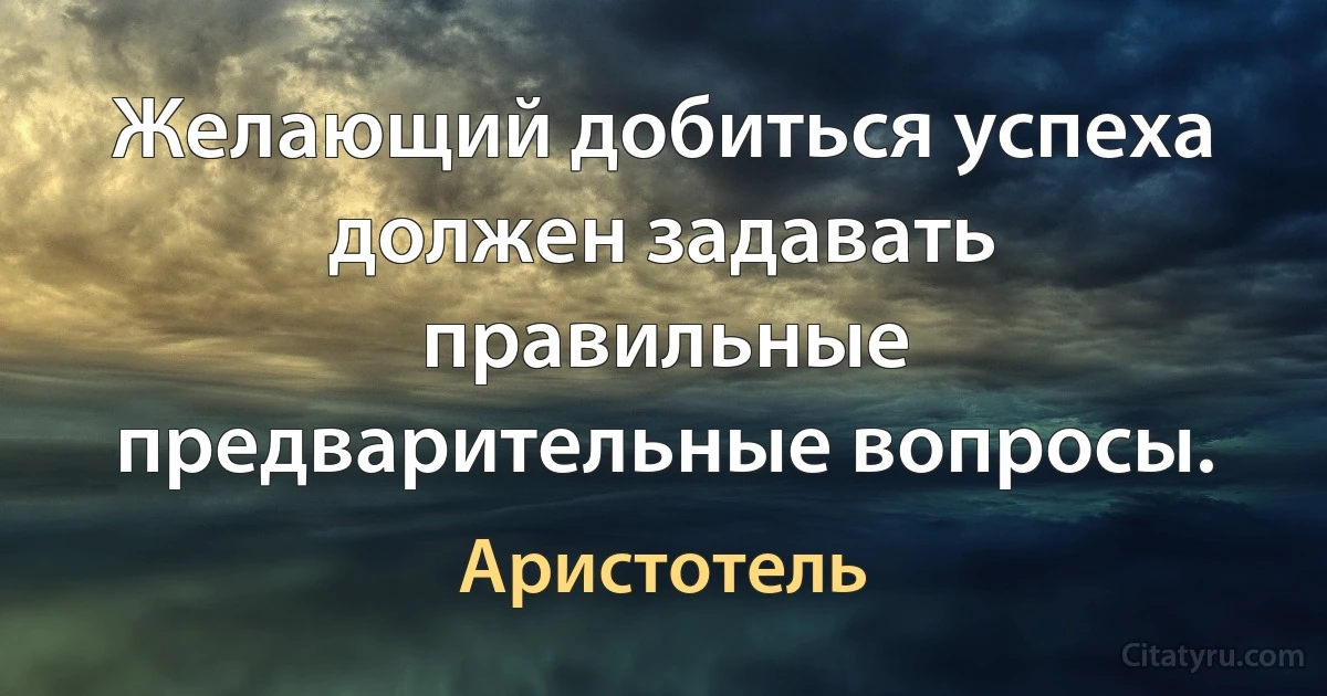 Желающий добиться успеха должен задавать правильные предварительные вопросы. (Аристотель)