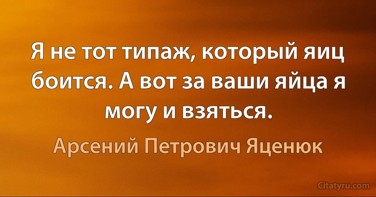 Я не тот типаж, который яиц боится. А вот за ваши яйца я могу и взяться. (Арсений Петрович Яценюк)