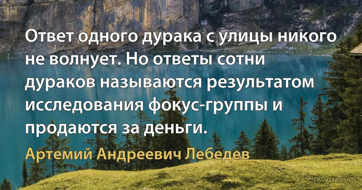 Ответ одного дурака с улицы никого не волнует. Но ответы сотни дураков называются результатом исследования фокус-группы и продаются за деньги. (Артемий Андреевич Лебедев)