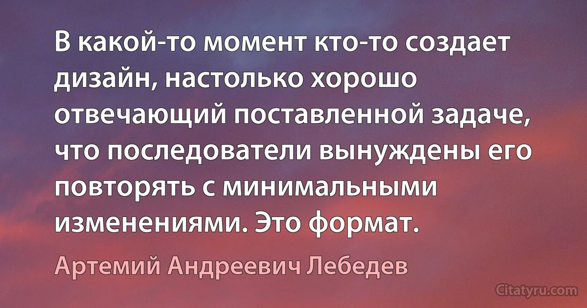 В какой-то момент кто-то создает дизайн, настолько хорошо отвечающий поставленной задаче, что последователи вынуждены его повторять с минимальными изменениями. Это формат. (Артемий Андреевич Лебедев)