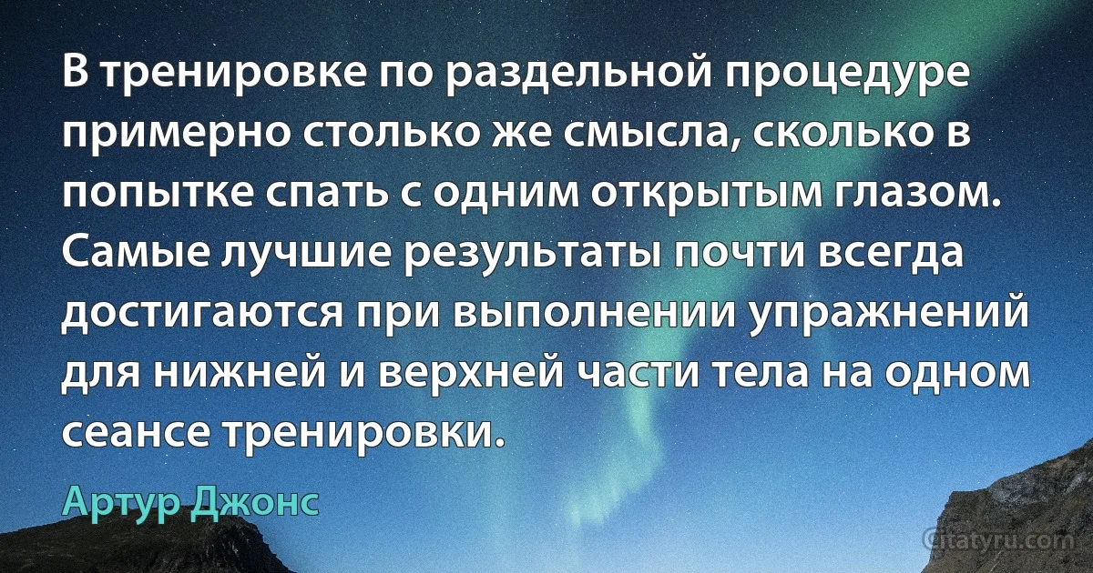 В тренировке по раздельной процедуре примерно столько же смысла, сколько в попытке спать с одним открытым глазом. Самые лучшие результаты почти всегда достигаются при выполнении упражнений для нижней и верхней части тела на одном сеансе тренировки. (Артур Джонс)