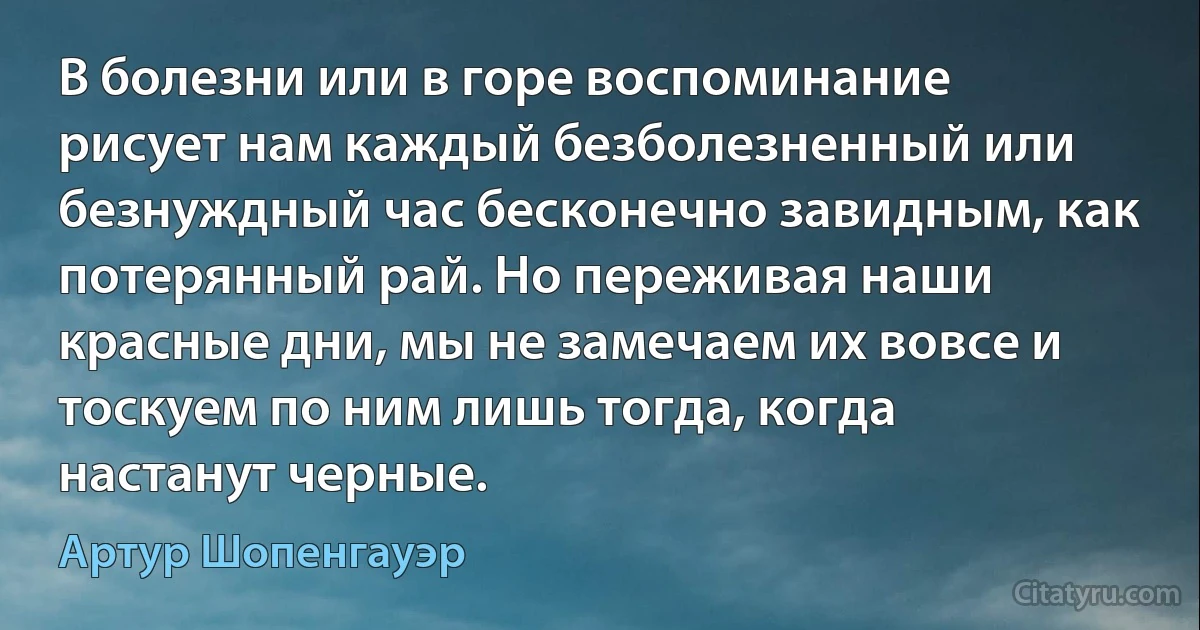 В болезни или в горе воспоминание рисует нам каждый безболезненный или безнуждный час бесконечно завидным, как потерянный рай. Но переживая наши красные дни, мы не замечаем их вовсе и тоскуем по ним лишь тогда, когда настанут черные. (Артур Шопенгауэр)