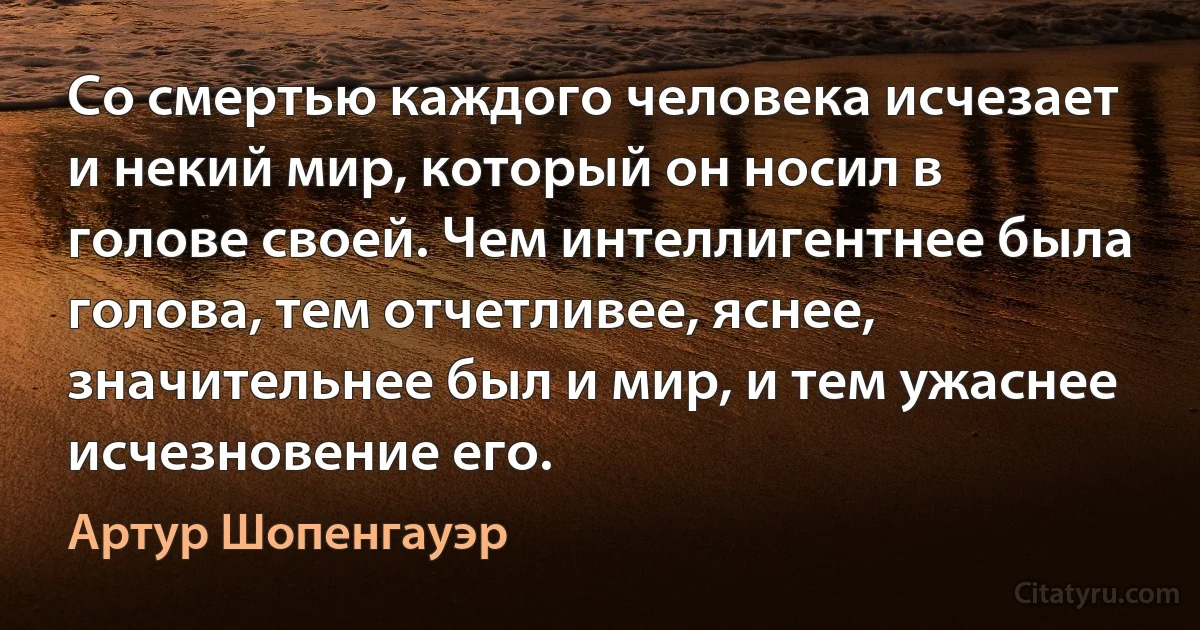 Со смертью каждого человека исчезает и некий мир, который он носил в голове своей. Чем интеллигентнее была голова, тем отчетливее, яснее, значительнее был и мир, и тем ужаснее исчезновение его. (Артур Шопенгауэр)